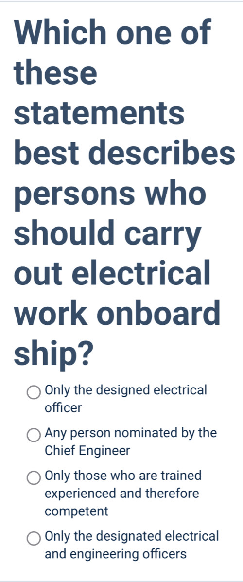 Which one of
these
statements
best describes
persons who
should carry
out electrical
work onboard
ship?
Only the designed electrical
officer
Any person nominated by the
Chief Engineer
Only those who are trained
experienced and therefore
competent
Only the designated electrical
and engineering officers