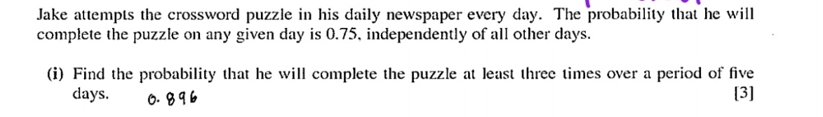 Jake attempts the crossword puzzle in his daily newspaper every day. The probability that he will 
complete the puzzle on any given day is 0.75, independently of all other days. 
(i) Find the probability that he will complete the puzzle at least three times over a period of five
days. [3]