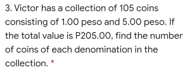 Victor has a collection of 105 coins
consisting of 1.00 peso and 5.00 peso. If
the total value is P205.00, find the number
of coins of each denomination in the
collection. *