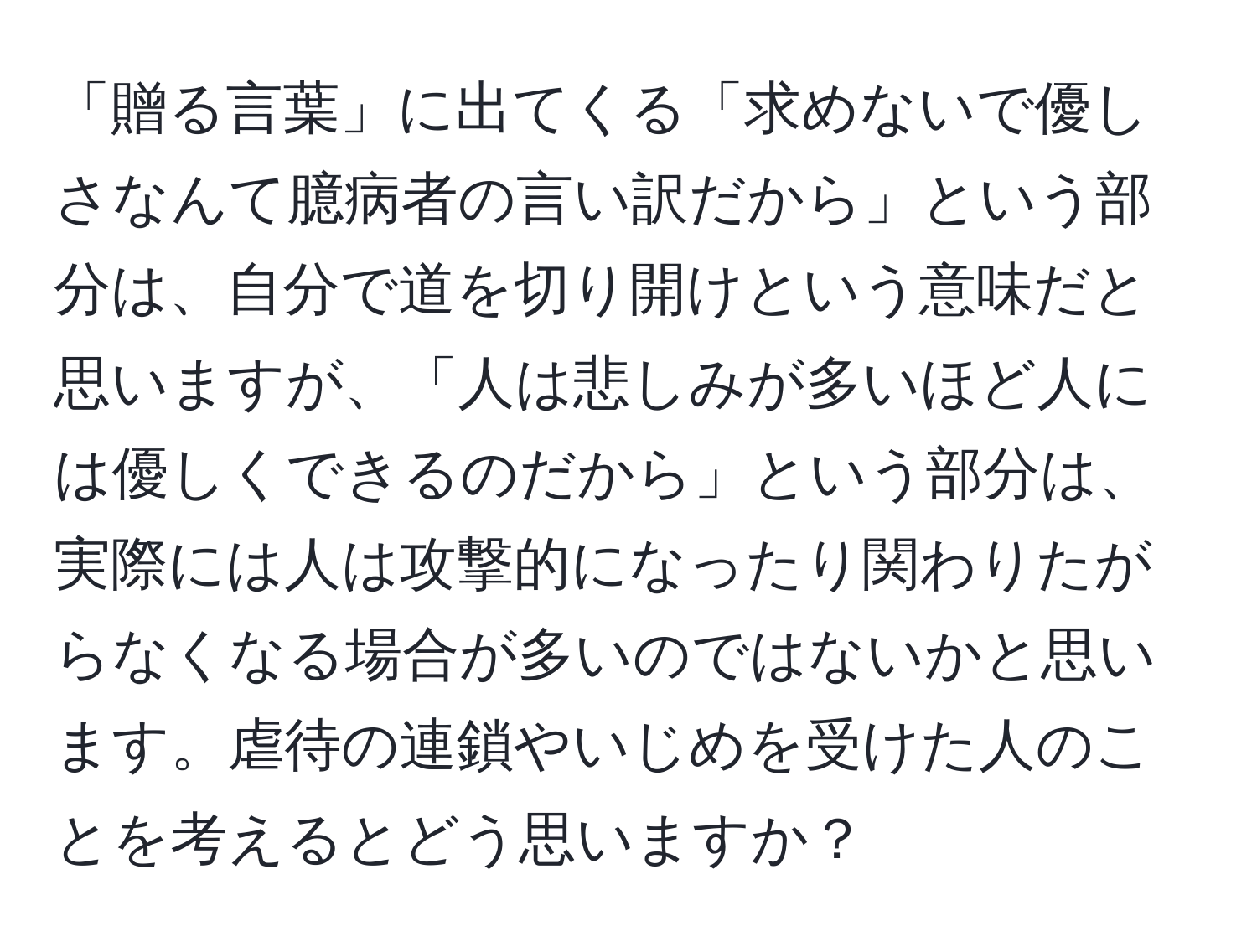 「贈る言葉」に出てくる「求めないで優しさなんて臆病者の言い訳だから」という部分は、自分で道を切り開けという意味だと思いますが、「人は悲しみが多いほど人には優しくできるのだから」という部分は、実際には人は攻撃的になったり関わりたがらなくなる場合が多いのではないかと思います。虐待の連鎖やいじめを受けた人のことを考えるとどう思いますか？