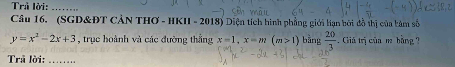 Trả lời:_ 
Câu 16. (SGD&ĐT CẢN THƠ - HKII - 2018) Diện tích hình phẳng giới hạn bởi đồ thị của hàm số
y=x^2-2x+3 , trục hoành và các đường thắng x=1, x=m(m>1) bằng  20/3 . Giá trị của m bằng ? 
Trả lời:_