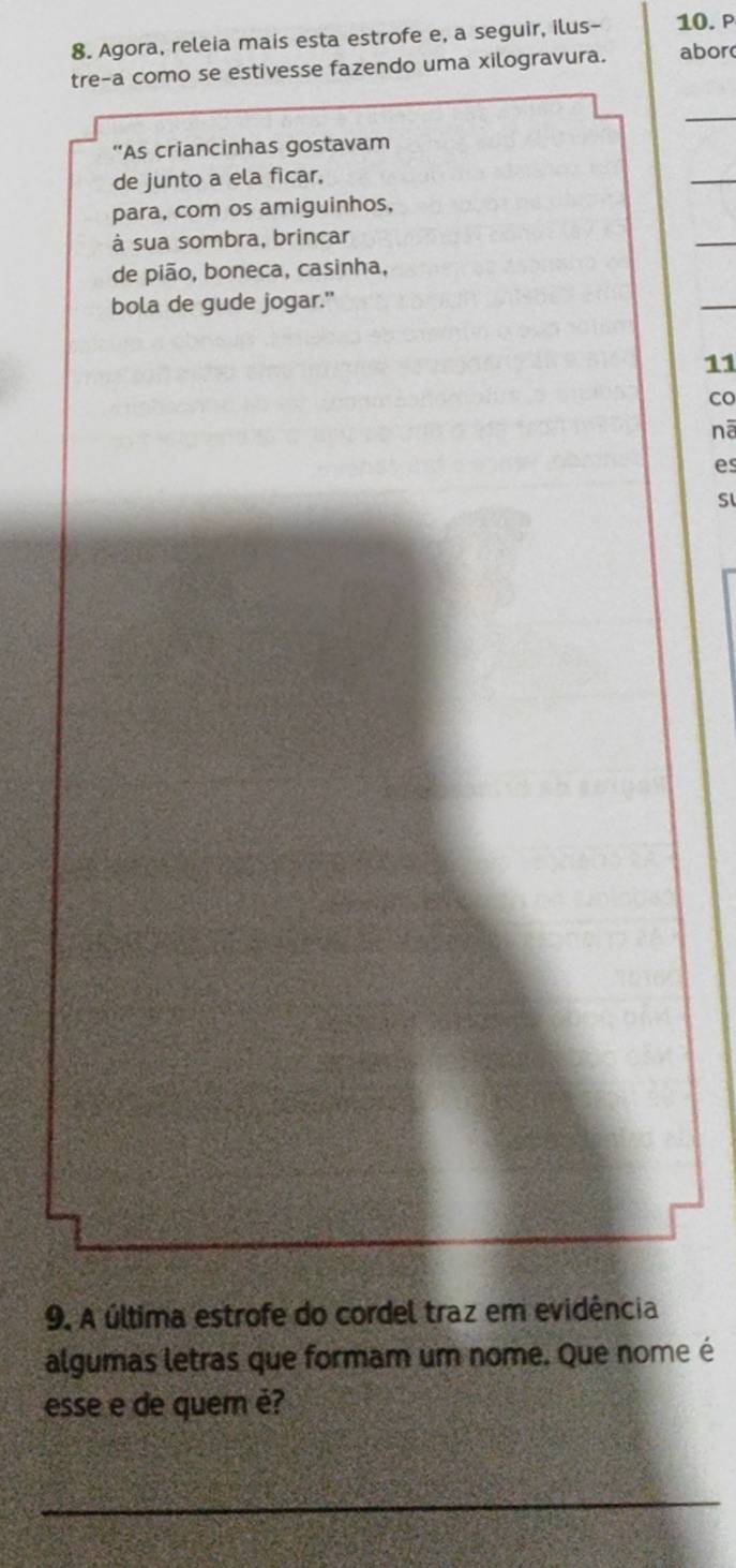 Agora, releia mais esta estrofe e, a seguir, ilus- 10. P 
tre-a como se estivesse fazendo uma xilogravura. abor 
_ 
''As criancinhas gostavam 
de junto a ela ficar, 
_ 
para, com os amiguinhos, 
à sua sombra, brincar 
_ 
de pião, boneca, casinha, 
bola de gude jogar." 
11 
co 
nā 
es 
Sl 
9. A última estrofe do cordel traz em evidência 
algumas letras que formam um nome. Que nome é 
esse e de quem é? 
_