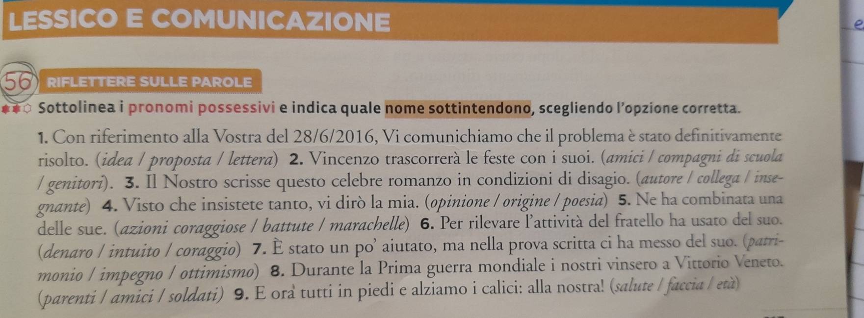 LESSICO E COMUNICAZIONE e 
RIFLETTERE SULLE PAROLE 
Sottolinea i pronomi possessivi e indica quale nome sottintendono, scegliendo l’opzione corretta. 
1. Con riferimento alla Vostra del 28/6 /2016, Vi comunichiamo che il problema è stato definitivamente 
risolto. (idea / proposta / lettera) 2. Vincenzo trascorrerà le feste con i suoi. (amici / compagni di scuola 
/ genitori). 3. Il Nostro scrisse questo celebre romanzo in condizioni di disagio. (autore / collega / inse- 
gnante) 4. Visto che insistete tanto, vi dirò la mia. (opinione / origine / poesia) 5. Ne ha combinata una 
delle sue. (azioni coraggiose / battute / marachelle) 6. Per rilevare l’attività del fratello ha usato del suo. 
(denaro / intuito / coraggio) 7. È stato un po’ aiutato, ma nella prova scritta ci ha messo del suo. (patri- 
monio / impegno / ottimismo) 8. Durante la Prima guerra mondiale i nostri vinsero a Vittorio Veneto. 
(parenti / amici / soldati) 9. E ora tutti in piedi e alziamo i calici: alla nostra! (salute / faccia / età)