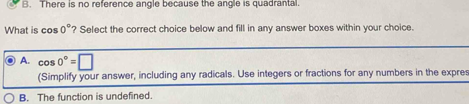 B. There is no reference angle because the angle is quadrantal.
What is cos 0° ? Select the correct choice below and fill in any answer boxes within your choice.
A. cos 0°=□
(Simplify your answer, including any radicals. Use integers or fractions for any numbers in the expres
B. The function is undefined.