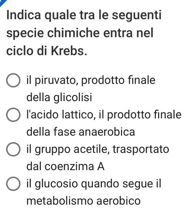 Indica quale tra le seguenti
specie chimiche entra nel
ciclo di Krebs.
il piruvato, prodotto finale
della glicolisi
l'acido lattico, il prodotto finale
della fase anaerobica
il gruppo acetile, trasportato
dal coenzima A
il glucosio quando segue il
metabolismo aerobico