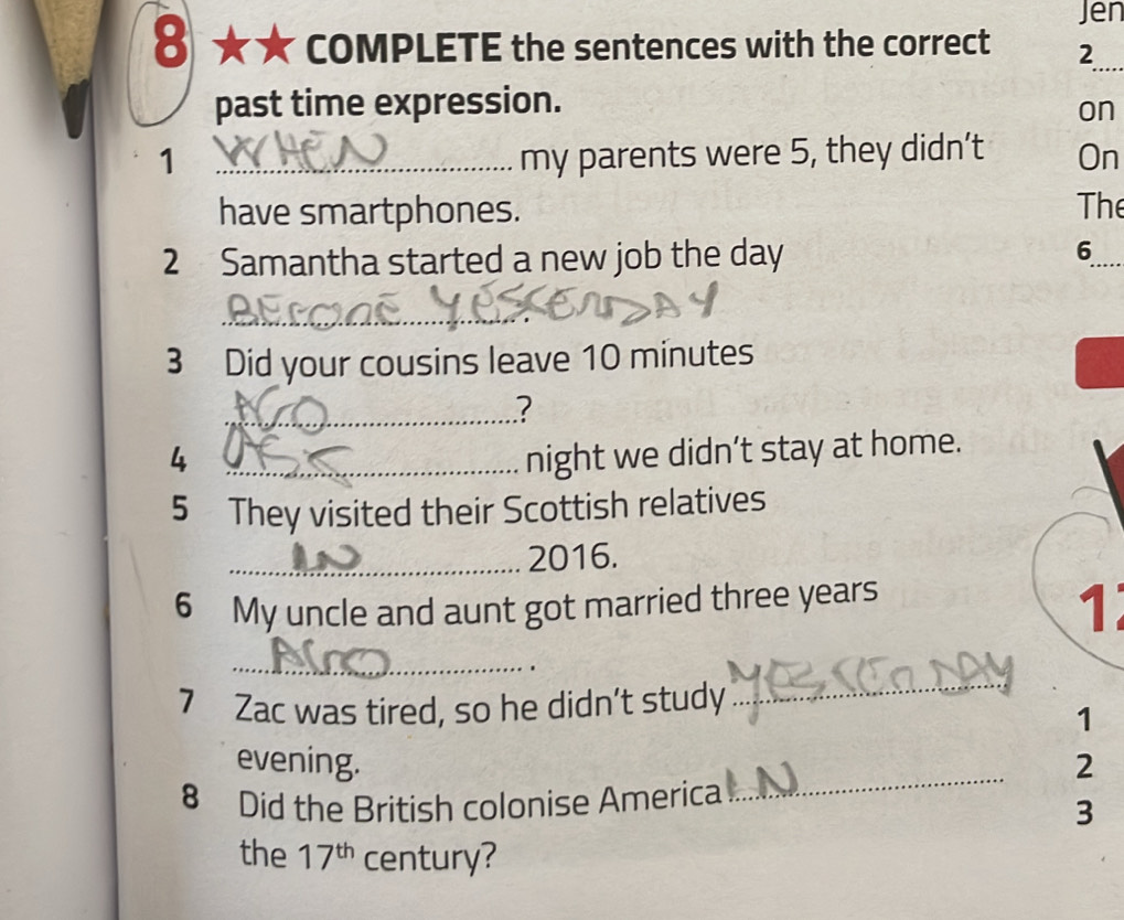 Jen 
8 ★★ COMPLETE the sentences with the correct 2 
_ 
past time expression. 
on 
1 _my parents were 5, they didn’t On 
have smartphones. The 
2 Samantha started a new job the day 6_ 
_ 
3 Did your cousins leave 10 minutes
_? 
4 _night we didn’t stay at home. 
5 They visited their Scottish relatives 
_2016. 
6 My uncle and aunt got married three years
1 
_ 
_ 
. 
7 Zac was tired, so he didn’t study 
1 
evening. 2 
8 Did the British colonise America 
_ 
3 
the 17^(th) century?