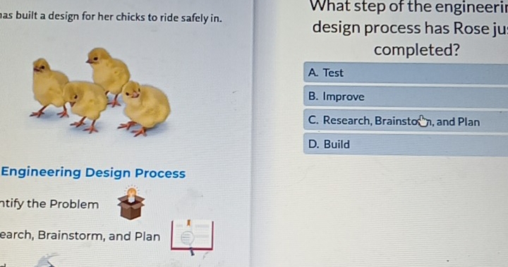 What step of the engineerir
has built a design for her chicks to ride safely in.
design process has Rose ju
completed?
A. Test
B. Improve
C. Research, Brainsto, and Plan
D. Build
Engineering Design Process
ntify the Problem
earch, Brainstorm, and Plan