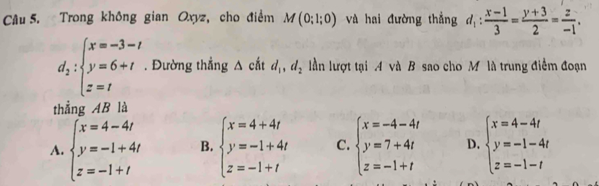 Trong không gian Oxyz, cho điểm M(0;1;0) và hai đường thẳng d_1: (x-1)/3 = (y+3)/2 = z/-1 .
d_2:beginarrayl x=-3-t y=6+t z=tendarray.. Đường thẳng △ cắt d_1, d_2 lần lượt tại 4 và B sao cho M là trung điểm đoạn
thẳng AB là
A. beginarrayl x=4-4t y=-1+4t z=-1+tendarray. B. beginarrayl x=4+4t y=-1+4t z=-1+tendarray. C. beginarrayl x=-4-4t y=7+4t z=-1+tendarray. D. beginarrayl x=4-4t y=-1-4t z=-1-tendarray.