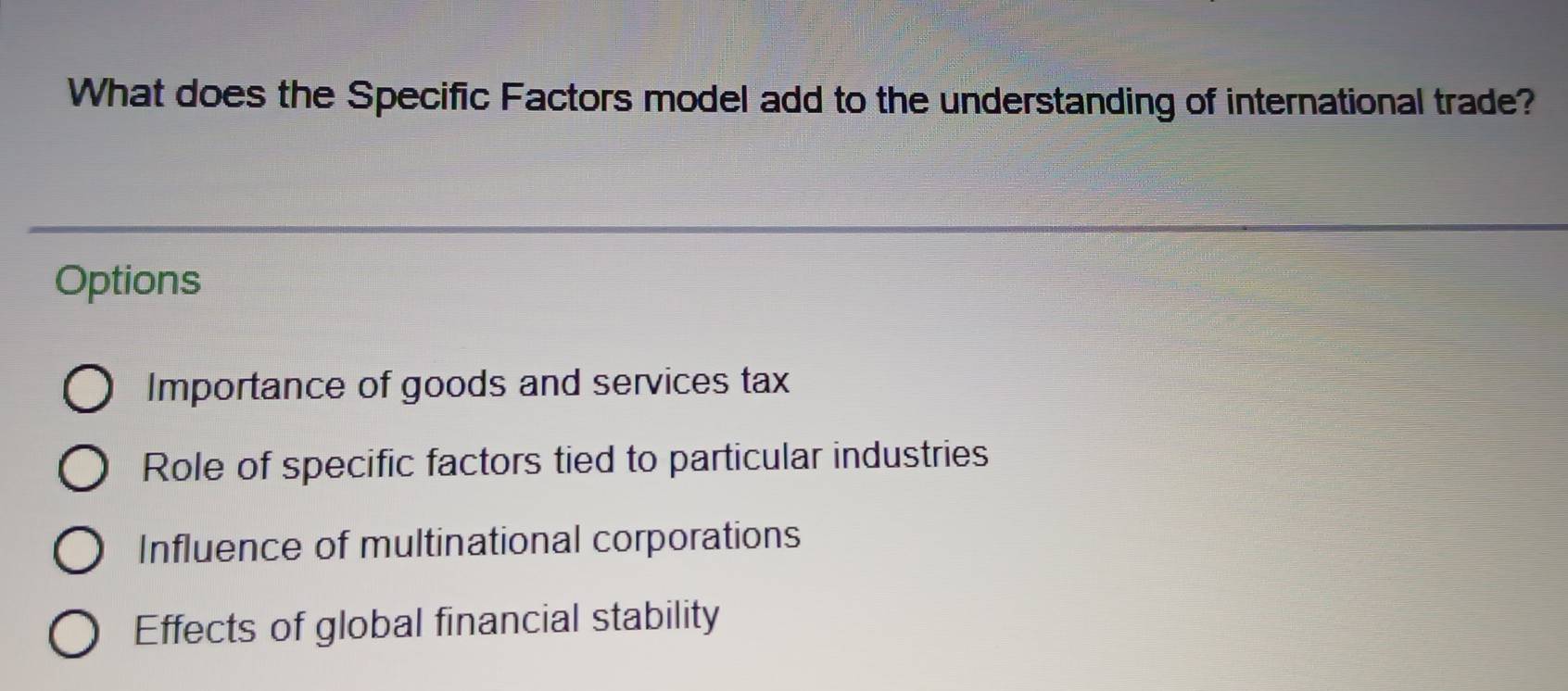 What does the Specific Factors model add to the understanding of international trade?
Options
Importance of goods and services tax
Role of specific factors tied to particular industries
Influence of multinational corporations
Effects of global financial stability