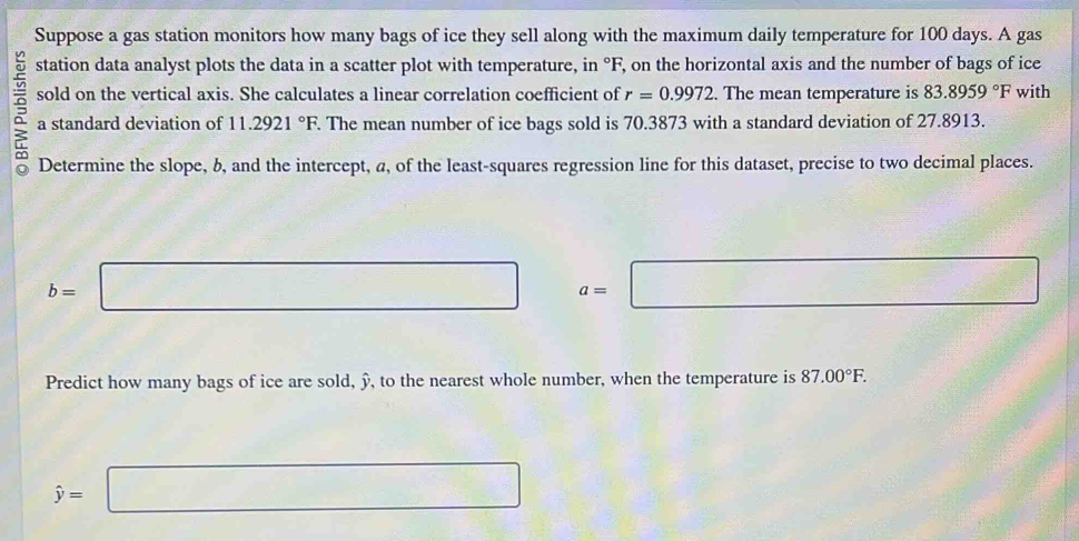 Suppose a gas station monitors how many bags of ice they sell along with the maximum daily temperature for 100 days. A gas 
station data analyst plots the data in a scatter plot with temperature, in °F, on the horizontal axis and the number of bags of ice 
sold on the vertical axis. She calculates a linear correlation coefficient of r=0.9972. The mean temperature is 83.8959°F with 
a a standard deviation of 11.2921°F. The mean number of ice bags sold is 70.3873 with a standard deviation of 27.8913. 
Determine the slope, b, and the intercept, a, of the least-squares regression line for this dataset, precise to two decimal places.
b=□ a=□
Predict how many bags of ice are sold, ỹ, to the nearest whole number, when the temperature is 87.00°F.
hat y=□