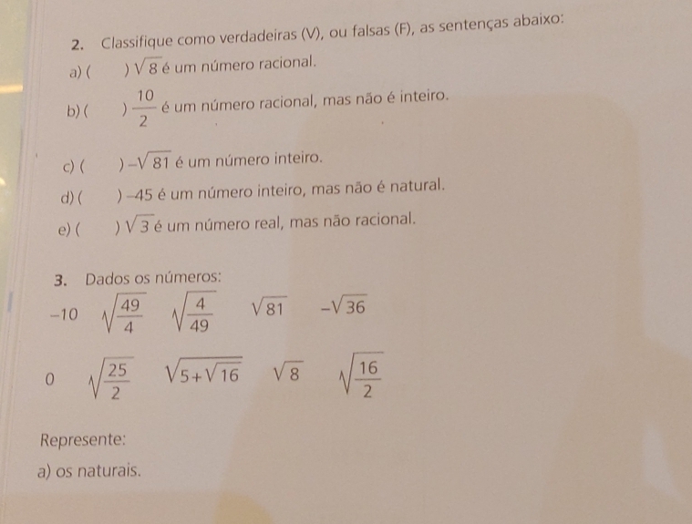 Classifique como verdadeiras (V), ou falsas (F), as sentenças abaixo: 
a) ( ) sqrt(8) é um número racional. 
b) ( )  10/2  é um número racional, mas não é inteiro. 
c) ( ) -sqrt(81) é um número inteiro. 
d) ( ) -45 é um número inteiro, mas não é natural. 
e) ( ) sqrt(3) é um número real, mas não racional. 
3. Dados os números:
-10 sqrt(frac 49)4 sqrt(frac 4)49 sqrt(81) -sqrt(36)
0 sqrt(frac 25)2 sqrt(5+sqrt 16) sqrt(8) sqrt(frac 16)2
Represente: 
a) os naturais.