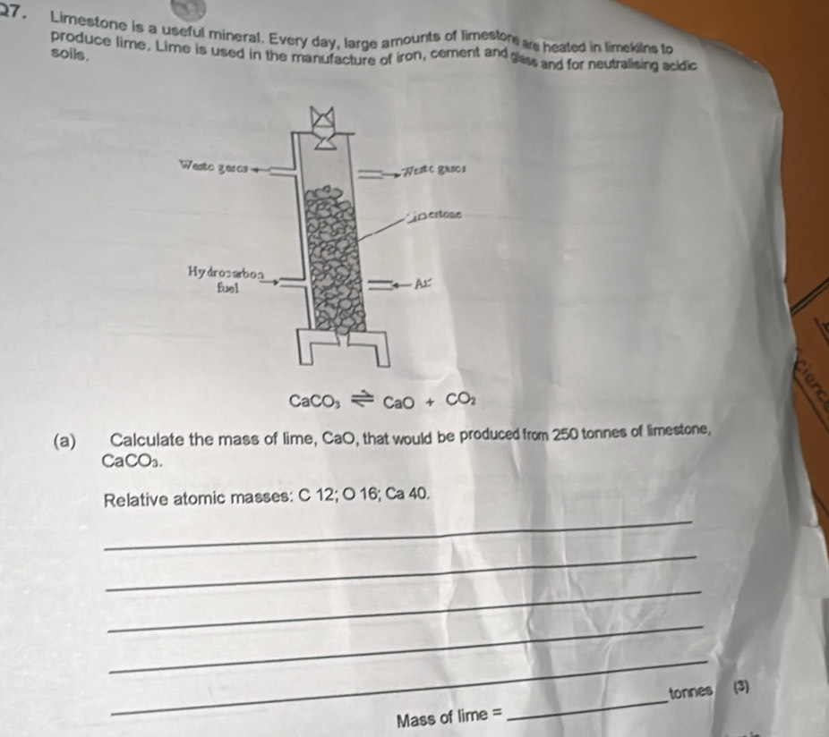 Limestone is a useful mineral. Every day, large amounts of limeston ae heated in limekins to
soils. produce lime. Lime is used in the manufacture of iron, cement and gass and for neutralising acidio
é
 
(a) Calculate the mass of lime, CaO, that would be produced from 250 tonnes of limestone,
CaCO_3.
Relative atomic masses: C 12; O 16; Ca 40.
_
_
_
_
_
Mass of lime = _tonnes (3)