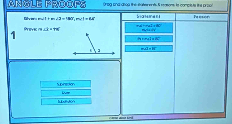 ANGLE PROOFS Drag and drop the statements & reasons to complete the proof 
Stalement 
Given: m∠ 1+m∠ 2=180°, m∠ 1=64° Reason 
md +m∠ 2=80°
Prove: m∠ 2=116° m∠ J=64°
1
64+m∠ 2=80°
m∠ 2=16°
Subtraction 
Given 
Substitution 
CRISE AND SINE