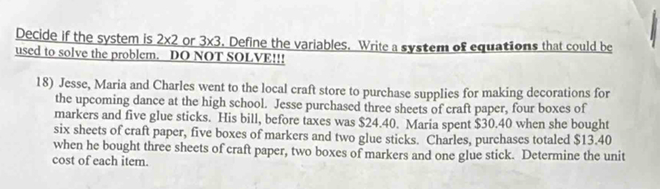 Decide if the system is 2* 2 or 3* 3. Define the variables. Write a system of equations that could be 
used to solve the problem. DO NOT SOLVE!!! 
18) Jesse, Maria and Charles went to the local craft store to purchase supplies for making decorations for 
the upcoming dance at the high school. Jesse purchased three sheets of craft paper, four boxes of 
markers and five glue sticks. His bill, before taxes was $24.40. Maria spent $30.40 when she bought 
six sheets of craft paper, five boxes of markers and two glue sticks. Charles, purchases totaled $13.40
when he bought three sheets of craft paper, two boxes of markers and one glue stick. Determine the unit 
cost of each item.