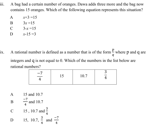 A bag had a certain number of oranges. Dawa adds three more and the bag now
contains 15 oranges. Which of the following equation represents this situation?
A x+3=15
B 3x=15
C 3-x=15
D x-15=3
ix. A rational number is defined as a number that is of the form  p/q  where p and q are
integers and q is not equal to 0. Which of the numbers in the list below are
rational numbers?
A 15 and 10.7
B  (-7)/4  and 10.7
C 15 , 10.7 and  3/4 
D 15, 10.7, 3/4  and  (-7)/4 