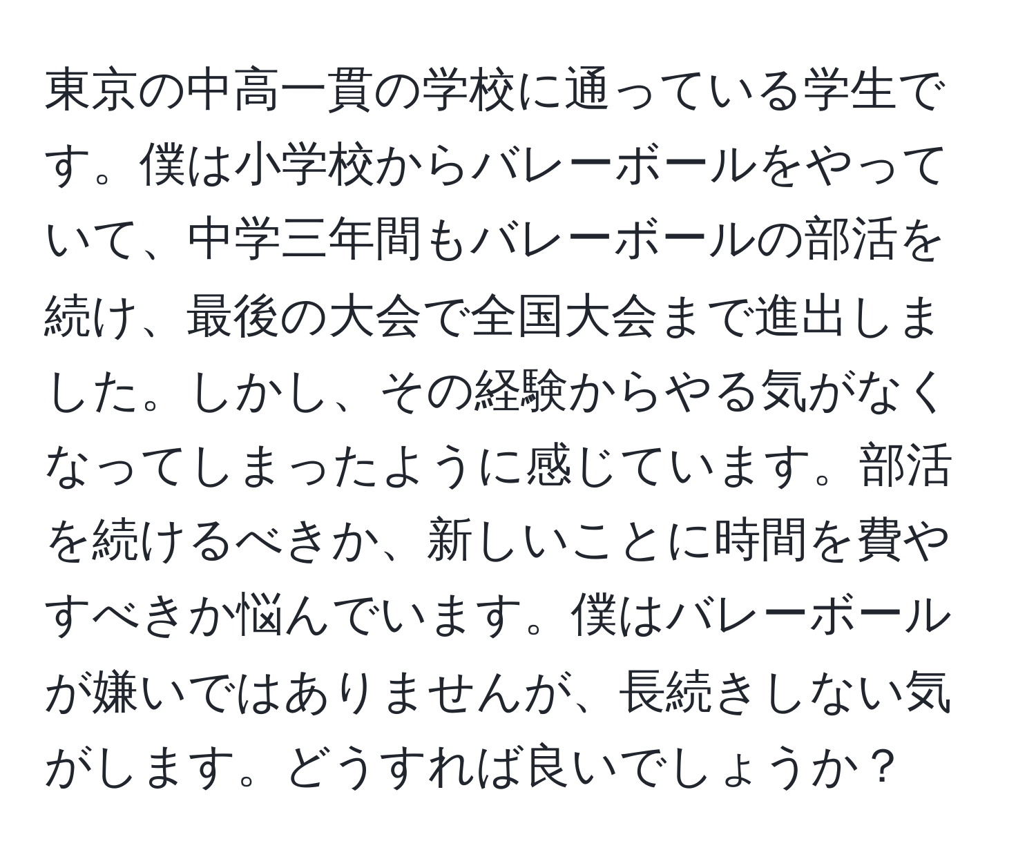 東京の中高一貫の学校に通っている学生です。僕は小学校からバレーボールをやっていて、中学三年間もバレーボールの部活を続け、最後の大会で全国大会まで進出しました。しかし、その経験からやる気がなくなってしまったように感じています。部活を続けるべきか、新しいことに時間を費やすべきか悩んでいます。僕はバレーボールが嫌いではありませんが、長続きしない気がします。どうすれば良いでしょうか？