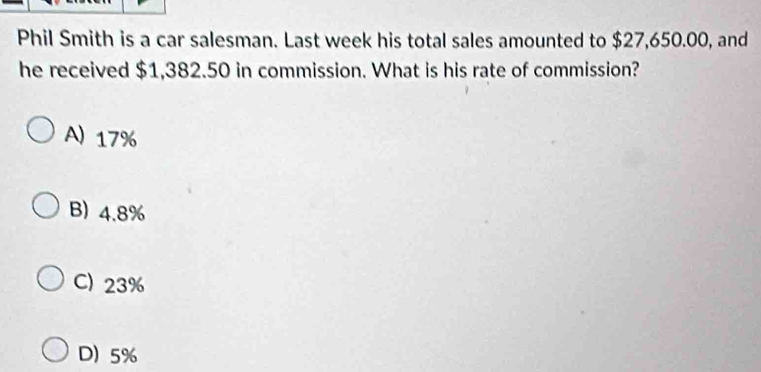 Phil Smith is a car salesman. Last week his total sales amounted to $27,650.00, and
he received $1,382.50 in commission. What is his rate of commission?
A) 17%
B) 4.8%
C) 23%
D) 5%