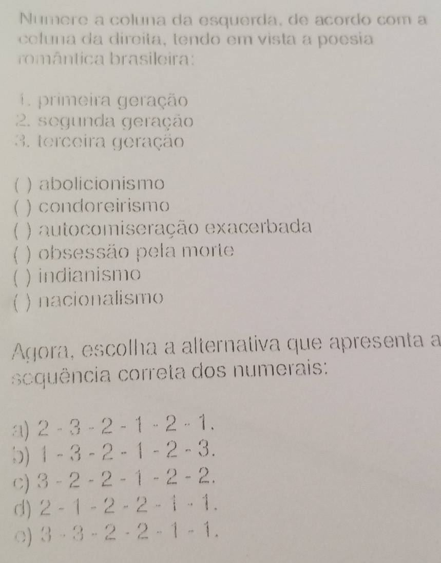 Numere a coluna da esquerda, de acordo com a
coluna da direita, tendo em vista a poesia
romântica brasileira:
1 primeira geração
2. segunda geração
3. terceira geração
) abolicionismo
 ) condoreirismo
 ) autocomiseração exacerbada
) obsessão pela morte
 ) indianismo
f ) nacionalismo
Agora, escolha a alternativa que apresenta a
squência correta dos numerais:
a) 2· 3· 2-1· 2· 1.
) 1-3-2-1-2-3.
C) 3-2-2-1-2-2.
d) 2-1-2· 2· 1· 1.
○) 3-3-2· 2-1-1.