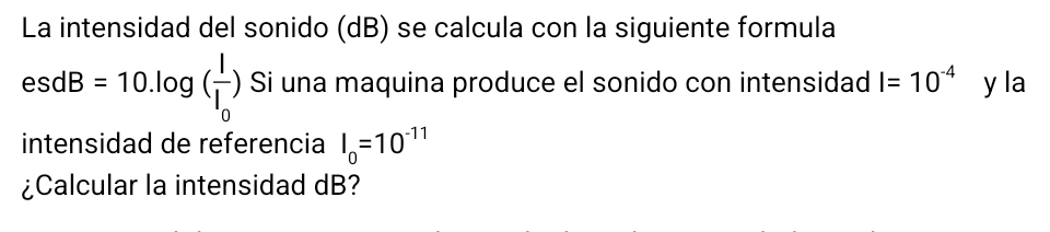 La intensidad del sonido (dB) se calcula con la siguiente formula
esdB=10.log (frac II_0) Si una maquina produce el sonido con intensidad I=10^(-4) y la 
intensidad de referencia I_0=10^(-11)
¿Calcular la intensidad dB?