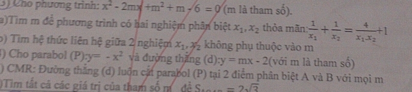 Cho phương trình: x^2-2mx+m^2+m-6=0 (m là tham số). 
a)Tìm m để phương trình có hai nghiệm phân biệt x_1, x_2 thỏa mãn: frac 1x_1+frac 1x_2=frac 4x_1x_2+1
b) Tìm hệ thức liên hệ giữa 2 nghiệm x_1, x_2 không phụ thuộc vào m 
) Cho parabol (P) y=-x^2 và đường thăng (d) y=mx-2 (với m là tham số) 
) CMR: Đường thắng (d) luồn cặt parabol (P) tại 2 điểm phân biệt A và B với mọi m 
)Tim tất cả các giá trị của tham số m đề S...=2sqrt(3)