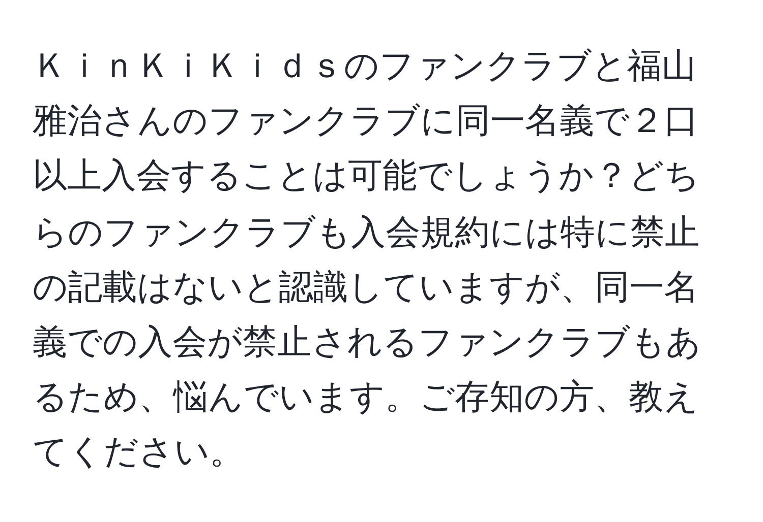 ＫｉｎＫｉＫｉｄｓのファンクラブと福山雅治さんのファンクラブに同一名義で２口以上入会することは可能でしょうか？どちらのファンクラブも入会規約には特に禁止の記載はないと認識していますが、同一名義での入会が禁止されるファンクラブもあるため、悩んでいます。ご存知の方、教えてください。