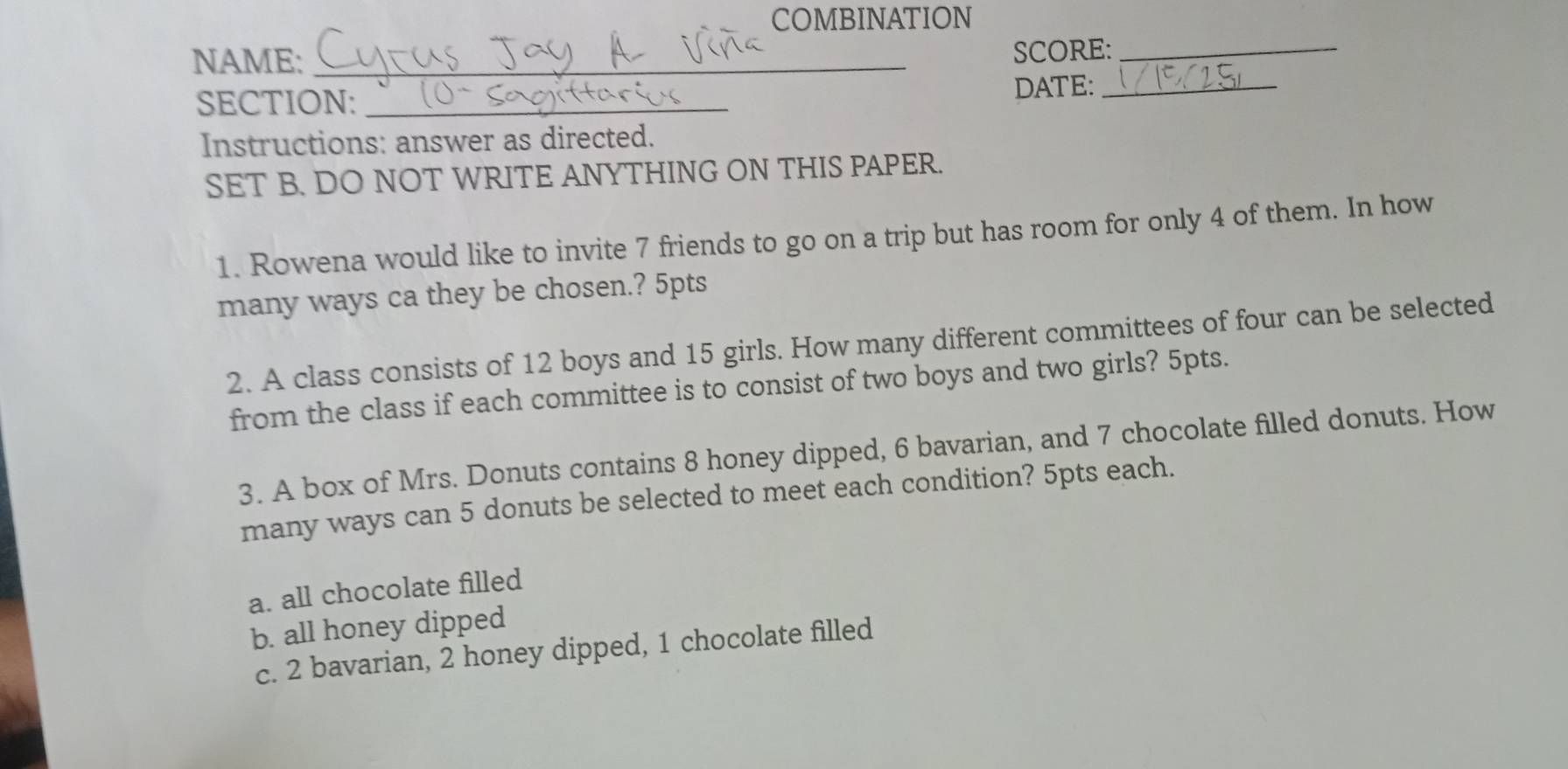 COMBINATION
NAME:_
SCORE:_
SECTION: _DATE:_
Instructions: answer as directed.
SET B. DO NOT WRITE ANYTHING ON THIS PAPER.
1. Rowena would like to invite 7 friends to go on a trip but has room for only 4 of them. In how
many ways ca they be chosen.? 5pts
2. A class consists of 12 boys and 15 girls. How many different committees of four can be selected
from the class if each committee is to consist of two boys and two girls? 5pts.
3. A box of Mrs. Donuts contains 8 honey dipped, 6 bavarian, and 7 chocolate filled donuts. How
many ways can 5 donuts be selected to meet each condition? 5pts each.
a. all chocolate filled
b. all honey dipped
c. 2 bavarian, 2 honey dipped, 1 chocolate filled