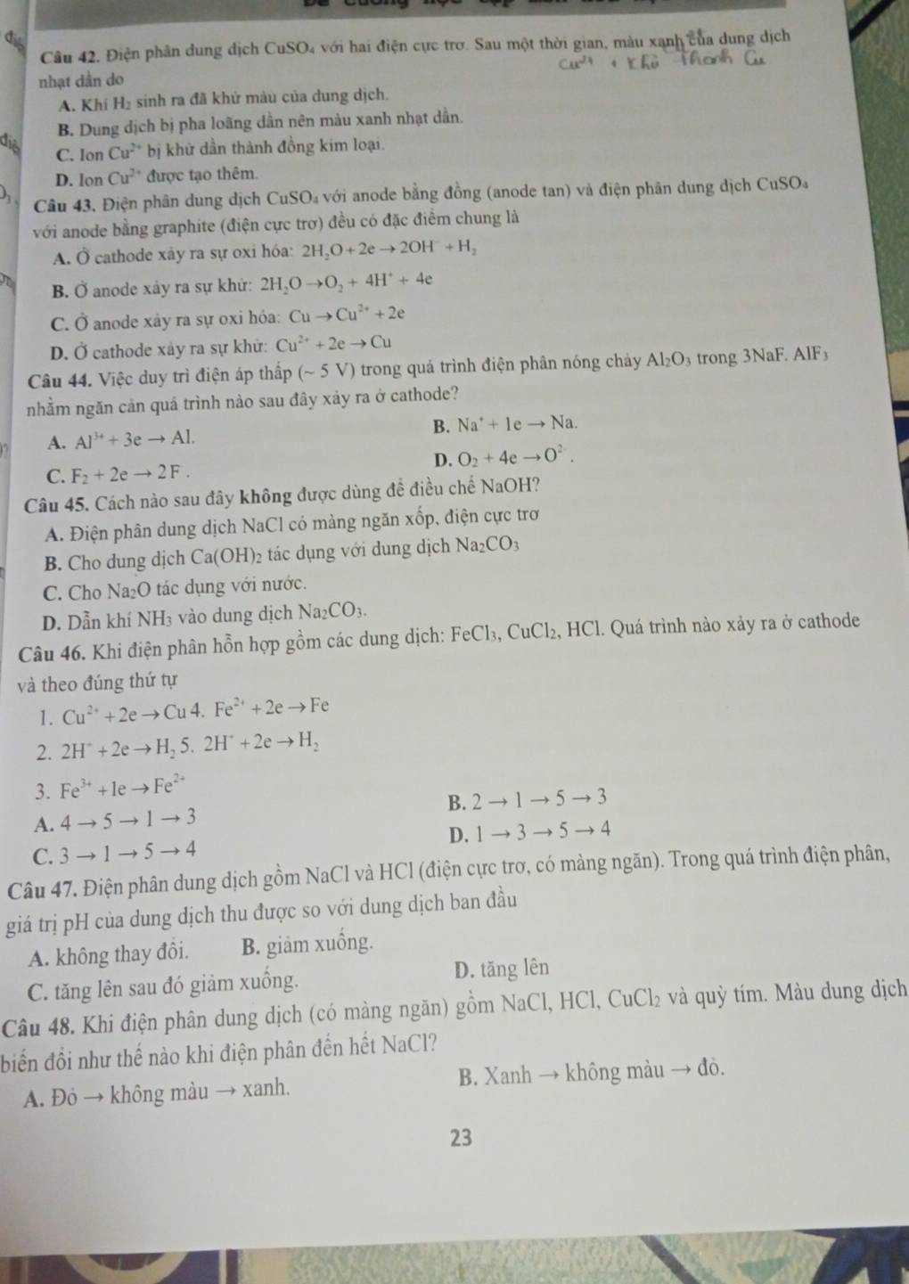 Điện phân dung dịch CuSO4 với hai điện cực trơ. Sau một thời gian, màu xạnh của dung dịch
nhạt dần do
A. Khí H₂ sinh ra đã khử màu của dung dịch.
B. Dung dịch bị pha loãng dần nên màu xanh nhạt dẫn.
dis Cu^(2+) bị khứ dần thành đồng kim loại.
C. Ion
D. lon Cu^(2+) được tạo thêm.
Câu 43. Điện phân dung dịch ( CuSO_4vd ởi anode bằng đồng (anode tan) và điện phân dung dịch CuSO₄
với anode bằng graphite (điện cực trơ) đều có đặc điểm chung là
A. Ở cathode xảy ra sự oxi hóa: 2H_2O+2eto 2OH^-+H_2
B. Ở anode xảy ra sự khử: 2H_2Oto O_2+4H^++4e
C. Ở anode xây ra sự oxi hóa: Cuto Cu^(2+)+2e
D. Ở cathode xây ra sự khử: Cu^(2+)+2eto Cu
Câu 44. Việc duy trì điện áp thấp (sim 5V) trong quá trình điện phân nóng chảy Al_2O_3 trong 3NaF.AlF_3
nhằm ngăn cản quá trình nảo sau đây xảy ra ở cathode?
B. Na^++1eto Na.
A. Al^(3+)+3eto Al.
D. O_2+4eto O^(2-).
C. F_2+2eto 2F.
Câu 45. Cách nào sau đây không được dùng đề điều chế NaOH?
A. Điện phân dung dịch NaCl có màng ngăn xốp, điện cực trơ
B. Cho dung dịch Ca(OH)_2 tác dụng với dung dịch Na_2CO_3
C. Cho Na₂O tác dụng với nước.
D. Dẫn khí NH_3 vào dung dịch Na_2CO_3.
Câu 46. Khi điện phân hỗn hợp gồm các dung dịch: FeCl₃, CuCl₂, HCl. Quá trình nào xảy ra ở cathode
và theo đúng thứ tự
1. Cu^(2+)+2eto Cu4.Fe^(2+)+2eto Fe
2. 2H^++2eto H_25.2H^++2eto H_2
3. Fe^(3+)+1eto Fe^(2+)
A. 4to 5to 1to 3 B. 2to 1to 5to 3
D. 1to 3to 5to 4
C. 3to 1to 5to 4
Câu 47. Điện phân dung dịch gồm NaCl và HCl (điện cực trơ, có màng ngăn). Trong quá trình điện phân,
giá trị pH của dung dịch thu được so với dung dịch ban đầu
A. không thay đồi. B. giâm xuống.
C. tăng lên sau đó giảm xuống. D. tăng lên
Câu 48. Khi điện phân dung dịch (có màng ngăn) gồm NaCl,HCl,CuCl_2 :  và quỳ tím. Màu dung dịch
biển đổi như thế nào khi điện phân đến hết NaCl?
A. Đỏ → không màu → xanh. B. Xanh → không màu → đỏ.
23