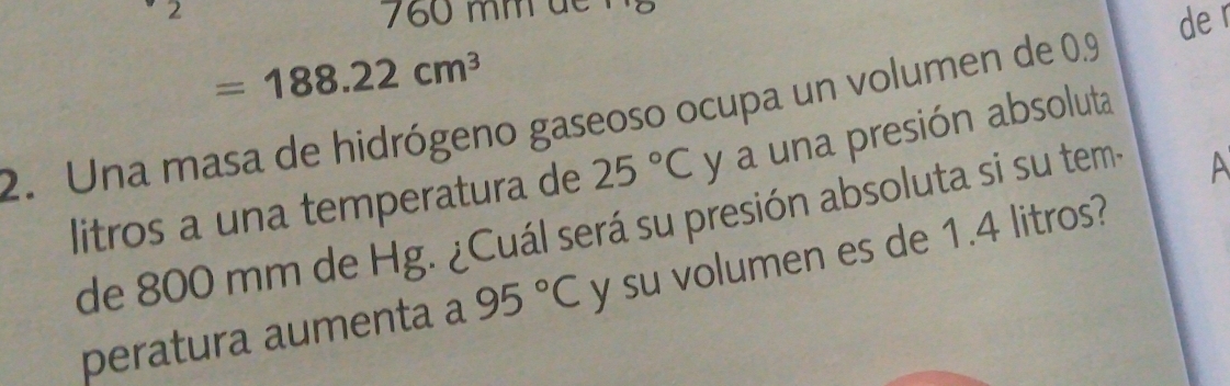 2 60 mm d 
de r
=188.22cm^3
2. Una masa de hidrógeno gaseoso ocupa un volumen de 0.9
litros a una temperatura de 25°C y a una presión absoluta 
de 800 mm de Hg. ¿Cuál será su presión absoluta si su tem- 
A 
peratura aumenta a 95°C y su volumen es de 1.4 litros?