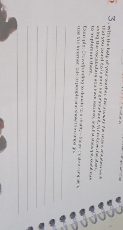 resid ent. 
3. With the help of your teacher, discuss with the class a volunteer work 
that you could do in your neighbourhood. Write down the ideas, 
using the vocabulary you have learned, and list steps you could take 
to implement them. 
Example: Crowdfunding to donate to a charity - Steps: create a campaign, 
use the internet, talk to people and show the campaign. 
_ 
_ 
_ 
_ 
_ 
_