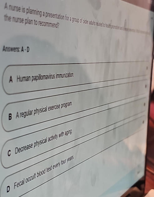 A nure is planning a presenation for a group of oldr auts related to health pro
the nurse plan to recommend?
Answers: A - D
A Human papillomavirus immunization.
B A regular physical exercise program.
Decrease physical activity with aging
F cal c l od test every four yea