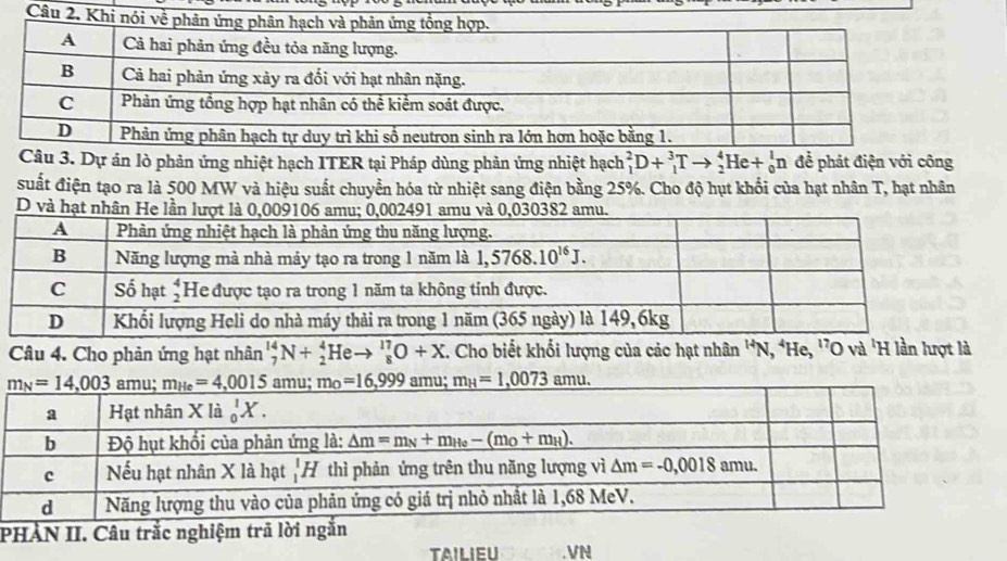 Dự ản lò phản ứng nhiệt hạch ITER tại Pháp dùng phản ứng nhiệt hạch _1^(2D+_1^3Tto _2^4He+_0^1n để phát điện với công
suất điện tạo ra là 500 MW và hiệu suất chuyển hóa từ nhiệt sang điện bằng 25%. Cho độ hụt khổi của hạt nhân T, hạt nhân
D và hạt nhân He lần lượt là 0,009106 amu; 0,002491 amu và 0,030382 amu.
Câu 4. Cho phản ứng hạt nhân _7^(14)N+_2^4Heto _8^(17)O+X. Cho biết khối lượng của các hạt nhân ^H)N, ^4He,^17 O và 'H lần lượt là
PHÀN II. Câu trắc nghiệm trã lời ngắn
TAILIEU .VN