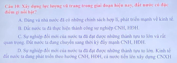 Xây dựng lực lượng vũ trang trong giai đoạn hiện nay, đất nước có đặc
điểm gì nổi bật?
A. Đảng và nhà nước đã có những chính sách hợp lí, phát triển mạnh về kinh tế.
B. Đất nước ta đã thực hiện thành công sự nghiệp CNH, HĐH.
C. Sự nghiệp đổi mới của nước ta đã đạt được những thành tựu to lớn và rất
quan trọng. Đất nước ta đang chuyển sang thời kỳ đầy mạnh CNH, HĐH.
D. Sự nghiệp đồi mới của nước ta đã đạt được những thành tựu to lớn. Kinh tế
đất nước ta đang phát triển theo hướng CNH, HĐH, cả nước tiến lên xây dựng CNXH