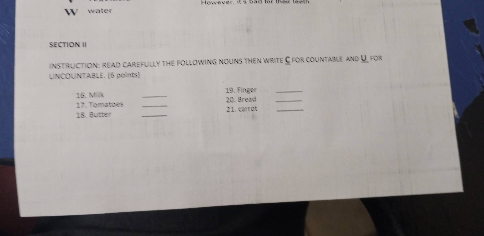 However, it's bad for their teeth 
W water 
SECTION II 
instruction: read carefully the following nouns then write C for countable and for 
UNCOUNTABLE. (6 points) 
19. Finger_ 
16. Milk 
_ 
20. Bread_ 
17. Tomatoes_ 
21. carrot_ 
18. Butter 
_