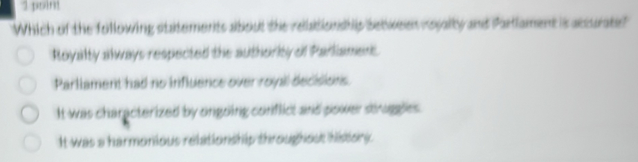 poim
Which of the following statements about the relationship between reyalty and Partlament is accurate?
Royalty always respected the authority of Parliament
Parllament had no influence over royal decisions
It was characterized by ongoing conflict and power struggles .
It was a harmonious relitionship throughout history .