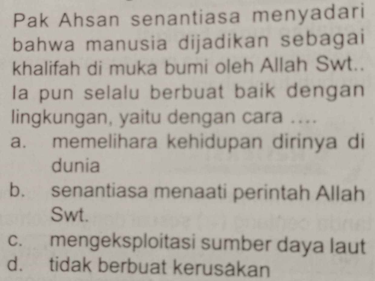 Pak Ahsan senantiasa menyadari
bahwa manusia dijadikan sebagai
khalifah di muka bumi oleh Allah Swt..
la pun selalu berbuat baik dengan
lingkungan, yaitu dengan cara ....
a. memelihara kehidupan dirinya di
dunia
b. senantiasa menaati perintah Allah
Swt.
c. mengeksploitasi sumber daya laut
d. tidak berbuat kerusåkan