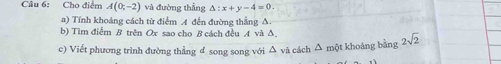 Cho điểm A(0;-2) và đường thẳng △ :x+y-4=0. 
a) Tính khoảng cách từ điểm A đến đường thẳng Δ. 
b) Tìm điểm B trên Ox sao cho B cách đều A và Δ. 
c) Viết phương trình đường thẳng đ song song với và cách △ △ một khoảng bằng 2sqrt(2)