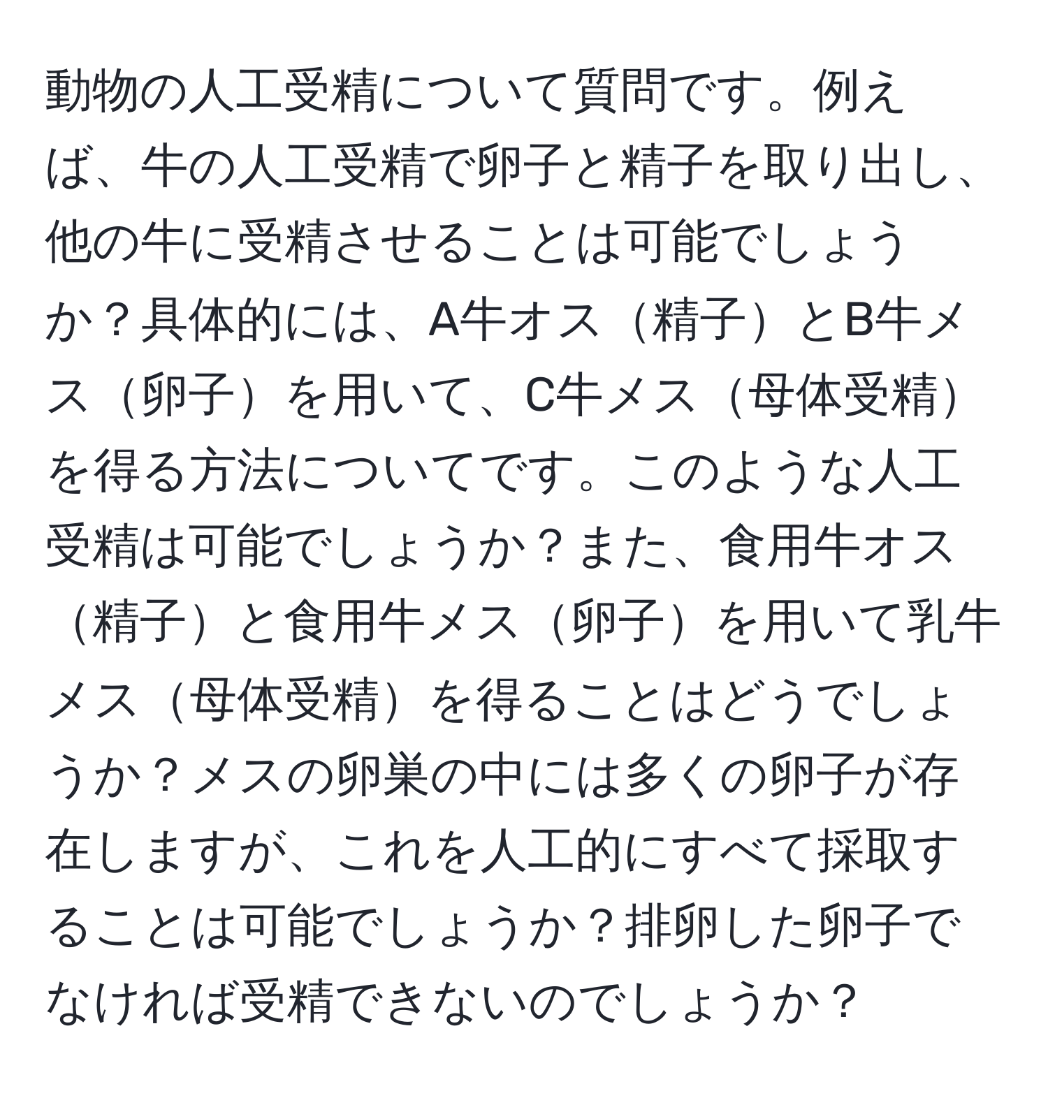 動物の人工受精について質問です。例えば、牛の人工受精で卵子と精子を取り出し、他の牛に受精させることは可能でしょうか？具体的には、A牛オス精子とB牛メス卵子を用いて、C牛メス母体受精を得る方法についてです。このような人工受精は可能でしょうか？また、食用牛オス精子と食用牛メス卵子を用いて乳牛メス母体受精を得ることはどうでしょうか？メスの卵巣の中には多くの卵子が存在しますが、これを人工的にすべて採取することは可能でしょうか？排卵した卵子でなければ受精できないのでしょうか？