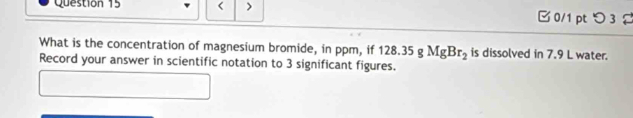 < > 0/1 ptつ 3 
What is the concentration of magnesium bromide, in ppm, if 128.35gMgBr_2 is dissolved in 7.9 L water. 
Record your answer in scientific notation to 3 significant figures.