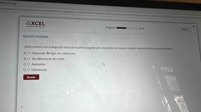 dicrosoft Edge
scom/scorm/defaultul/player/modern.html?configuration=Cost%7C0%21Credit%7C0%21Customer1D%7C0%21DuplicatefromlD%7C0%21E6stingCounetD % 7C0%21fdffeviedde
XCEL
×
urance Training com Progreso 45 % Menü *
Opción múltiple
¿Qu ocurre con el importe total de la prima pagada por una póliza de seguro cuando aumenta la frecuencia de pago?
A. ○ Depende del tipo de cobertura
B. < Sin diferencia de coste
 C. Aumenta
D. C Disminuye
Enviar