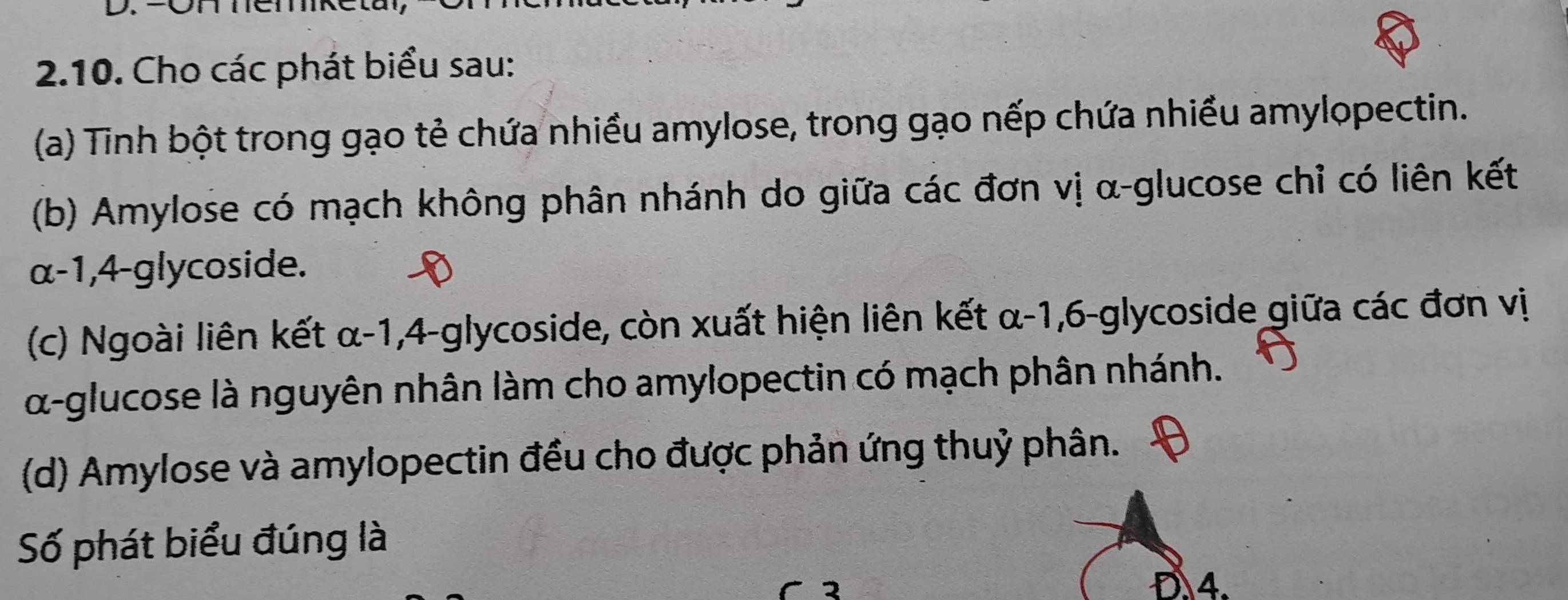 OH Temk 
2.10. Cho các phát biểu sau: 
(a) Tinh bột trong gạo tẻ chứa nhiều amylose, trong gạo nếp chứa nhiều amylopectin. 
(b) Amylose có mạch không phân nhánh do giữa các đơn vị α-glucose chỉ có liên kết 
α -1, 4-glycoside. 
(c) Ngoài liên kết α-1, 4-glycoside, còn xuất hiện liên kết α-1, 6-glycoside giữa các đơn vị
α -glucose là nguyên nhân làm cho amylopectin có mạch phân nhánh. 
(d) Amylose và amylopectin đều cho được phản ứng thuỷ phân. 
Số phát biểu đúng là 
D. 4.