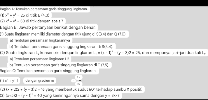 Bagian A: Temukan persamaan garis singgung lingkaran. 
(1) x^2+y^2=25 di titik E(4,3)
(2) x^2+y^2=50 di titik dengan absis 7
Bagian B: Jawab pertanyaan berikut dengan benar. 
(1) Suatu lingkaran memiliki diameter dengan titik ujung di S(3,4) dan Q(7,0). 
a) Tentukan persamaan lingkarannya 
b) Tentukan persamaan garis singgung lingkaran di S(3,4). 
(2) Suatu lingkaran L_2 konsentris dengan lingkaran L_1=(x-1)^2+(y+3)2=25 , dan mempunyai jari-jari dua kali L₁. 
a) Tentukan persamaan lingkaran L2
b) Tentukan persamaan garis singgung lingkaran di T(7,5). 
Bagian C: Temukan persamaan garis singgung lingkaran. 
2 - 
(1) x^2+y^21 dengan gradien m
90
(2) (x+2)2+(y-3)2=16 yang membentuk sudut 60° terhadap sumbu X positif. 
(3) (x+5)2+(y-1)^2=40 yang kemiringannya sama dengan y=3x-7