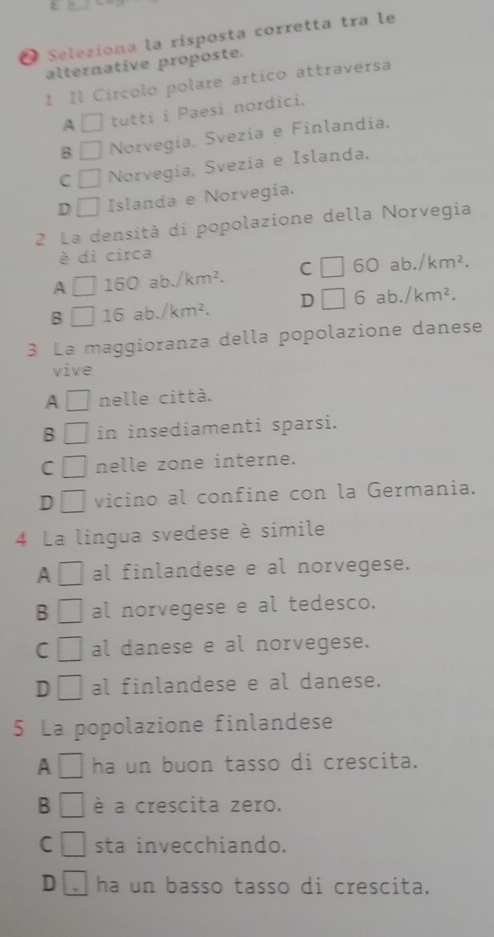 Seleziona la risposta corretta tra le
alternative proposte.
1 Il Circolo polare artico attraversa
A □ tutti i Paesi nordici.
B □ Norvegia, Svezia e Finlandia.
C □ Norvegia, Svezia e Islanda.
D □ Islanda e Norvegia.
2 La densità di popolazione della Norvegia
è di circa
A □ 160ab./km^2. C □ 60ab./km^2. 
B □ 16ab./km^2. D □ 6ab./km^2. 
3 La maggioranza della popolazione danese
vive
A □ nelle città.
B □ in insediamenti sparsi.
C □ nelle zone interne.
D vicino al confine con la Germania.
4 La lingua svedese è simile
A al finlandese e al norvegese.
B | al norvegese e al tedesco.
C □ al danese e al norvegese.
D □ al finlandese e al danese.
5 La popolazione finlandese
A ha un buon tasso di crescita.
B □ é a crescita zero.
C □ sta invecchiando.
D ha un basso tasso di crescita.