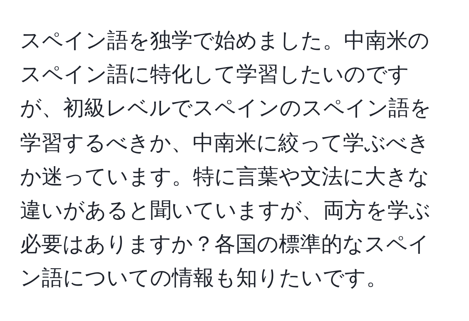 スペイン語を独学で始めました。中南米のスペイン語に特化して学習したいのですが、初級レベルでスペインのスペイン語を学習するべきか、中南米に絞って学ぶべきか迷っています。特に言葉や文法に大きな違いがあると聞いていますが、両方を学ぶ必要はありますか？各国の標準的なスペイン語についての情報も知りたいです。