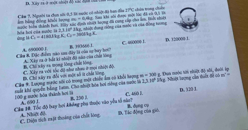 D. Xây ra ở một nhiệt độ xác định của cha
Câu 7. Người ta đun sôi 0,5 lít nước có nhiệt độ ban đầu 27°C chứa trong chiếc
ấẩm bằng đồng khối lượng m_2=0,4kg. Sau khi sôi được một lúc đã có 0,1 lít
nước biển thành hơi. Hãy xác định nhiệt lượng đã cung cấp cho ấm. Biết nhiệt
hóa hơi của nước là 2,3.10^6 J/kg, nhiệt dung riêng của nước và của đồng tương
ứng là C_1=4180J/kg.K;C_2=380J/kg.K.
A. 690000 J. B. 393666 J. C. 460000 J. D. 320000 J.
Câu 8. Đặc điểm nào sau đây là của sự bay hơi?
A. Xảy ra ở bất kì nhiệt độ nào của chất lỏng
B. Chĩ xảy ra trong lòng chất lỏng.
C. Xảy ra với tốc độ như nhau ở mọi nhiệt độ.
D. Chỉ xảy ra đổi với một số ít chất lỏng.
Câu 9. Lượng nước sôi có trong một chiếc ẩm có khối lượng m=300g :. Đun nước tới nhiệt độ sôi, dưới áp
suất khí quyền bằng 1atm. Cho nhiệt hóa hơi riêng của nước là 2,3.10^6 J /kg. Nhiệt lượng cần thiết đề có m^,=
100 g nước hóa thành hơi là
A. 690 J. B. 230 J. C. 460 J. D. 320 J.
Câu 10. Tốc độ bay hơi không phụ thuộc vào yếu tố nào?
A. Nhiệt độ. B. dụng cụ
C. Diện tích mặt thoáng của chất lỏng. D. Tác động của gió.