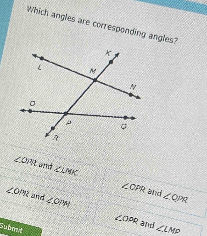 Which angles are corresponding angles?
∠ OPR and ∠ LMK
∠ OPR and ∠ QPR
∠ OPR and ∠ OPM
∠ OPR and ∠ LMP
Submit