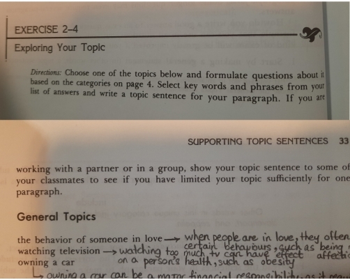 Exploring Your Topic 
Directions: Choose one of the topics below and formulate questions about it 
based on the categories on page 4. Select key words and phrases from your 
list of answers and write a topic sentence for your paragraph. If you are 
SUPPORTING TOPIC SENTENCES 33 
working with a partner or in a group, show your topic sentence to some of 
your classmates to see if you have limited your topic sufficiently for one 
paragraph. 
General Topics 
the behavior of someone in lov 
watching television - 
owning a car