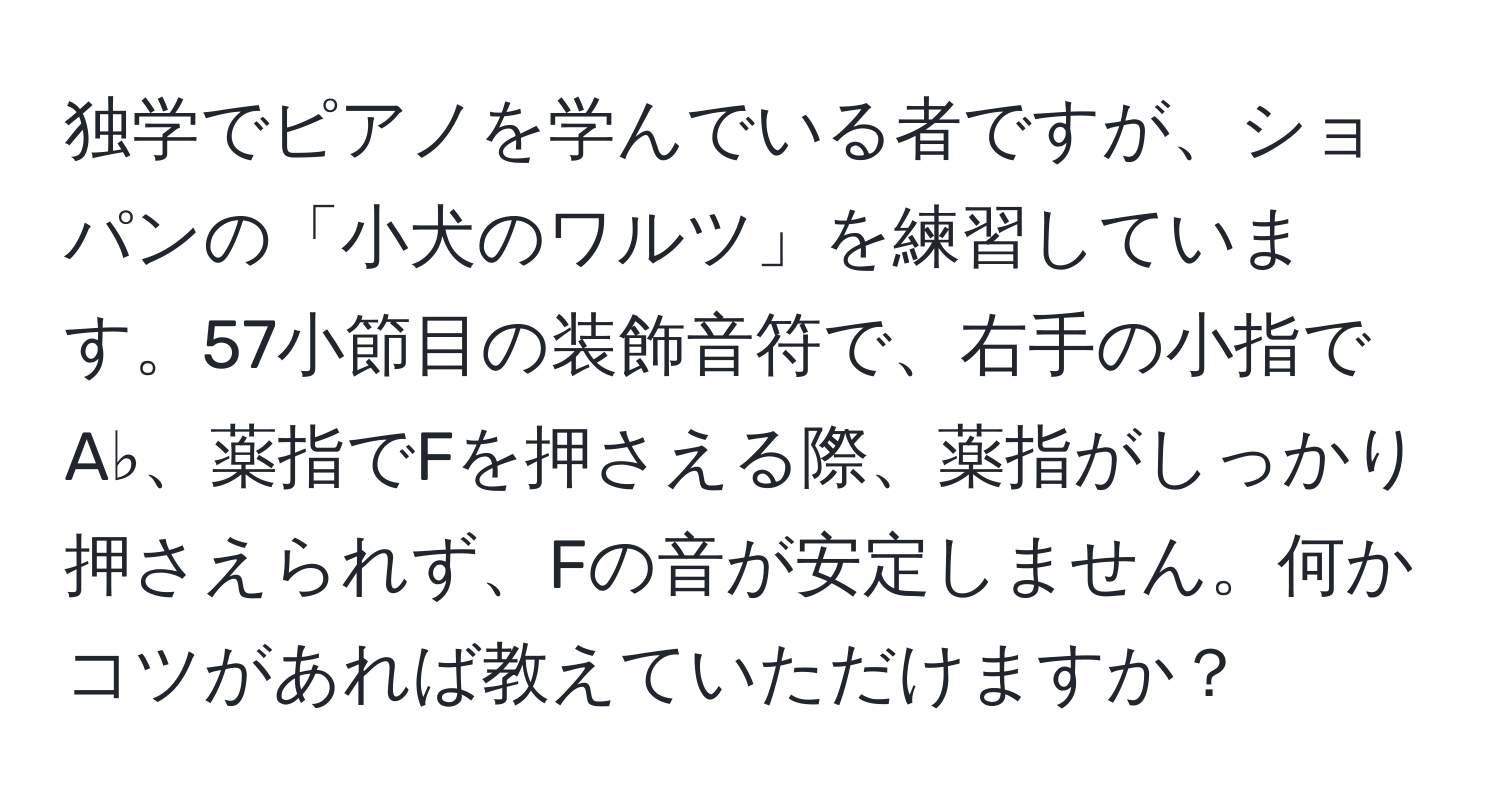 独学でピアノを学んでいる者ですが、ショパンの「小犬のワルツ」を練習しています。57小節目の装飾音符で、右手の小指でA♭、薬指でFを押さえる際、薬指がしっかり押さえられず、Fの音が安定しません。何かコツがあれば教えていただけますか？