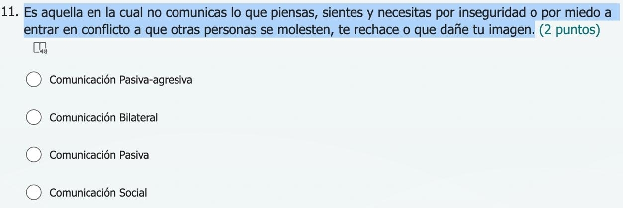 Es aquella en la cual no comunicas lo que piensas, sientes y necesitas por inseguridad o por miedo a
entrar en conflicto a que otras personas se molesten, te rechace o que dañe tu imagen. (2 puntos)
Comunicación Pasiva-agresiva
Comunicación Bilateral
Comunicación Pasiva
Comunicación Social