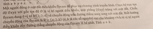 tính x+y+z. 
Một người đứng ở mặt đất điều khiển flycam đễ phục vụ chương trình truyền hình. Chọn hệ trục tọa 
độ Oxyz với gốc tọa độ O là vị trí người điều khiến, mặt phẳng (0xy) trùng với mặt đất, Chiếc 
flycam đang ở vị trí M(1;2;4) và chuyển động trên đường thằng song song với mặt đất. Biết hướng 
chuyển động của flycam là vector u=(a;2;b) (a,b là các số nguyên) sao cho khoảng cách từ vị trí người 
điều khiển đền đường thẳng chuyển động của flycam là bé nhất. Tính α +b.