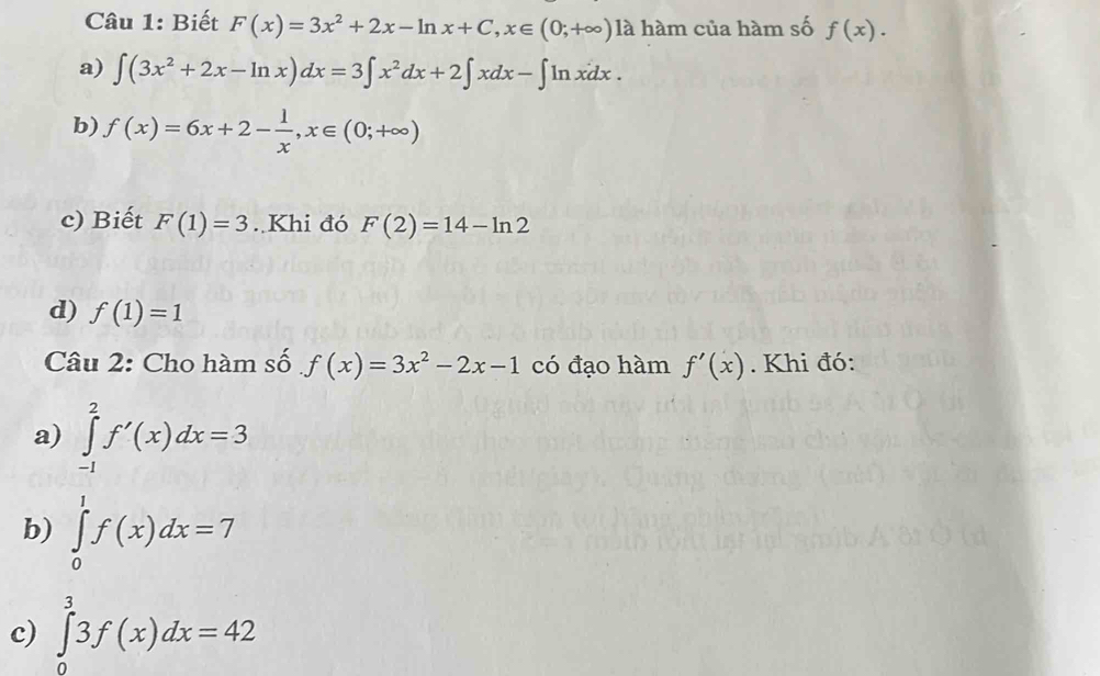 Biết F(x)=3x^2+2x-ln x+C, x∈ (0;+∈fty ) là hàm của hàm số f(x).
a) ∈t (3x^2+2x-ln x)dx=3∈t x^2dx+2∈t xdx-∈t ln xdx.
b) f(x)=6x+2- 1/x , x∈ (0;+∈fty )
c) Biết F(1)=3. Khi đó F(2)=14-ln 2
d) f(1)=1
Câu 2: Cho hàm số f(x)=3x^2-2x-1 có đạo hàm f'(x). Khi đó:
a) ∈tlimits _(-1)^2f'(x)dx=3
b) ∈tlimits _0^1f(x)dx=7
c) ∈tlimits _0^33f(x)dx=42